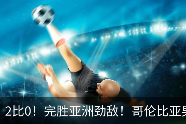 2比0！完胜亚洲劲敌！哥伦比亚男足为南美足球正名，J罗状态火爆